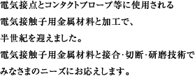 電気接点とコンタクトプローブ等に使用される 電気接触子用金属材料と加工で、 半世紀を越えました。 電気接触子用金属材料と接合・切断・研磨技術で みなさまのニーズにお応えします。